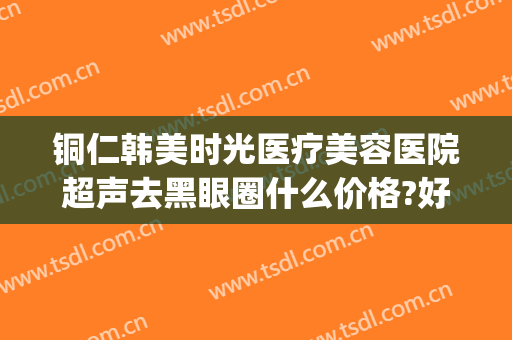 铜仁韩美时光医疗美容医院超声去黑眼圈什么价格?好不好?(铜仁韩美时光医疗在哪里)