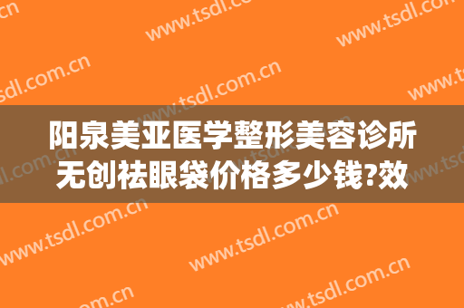 阳泉美亚医学整形美容诊所无创祛眼袋价格多少钱?效果怎么样?(阳泉美亚整形医院在哪里)