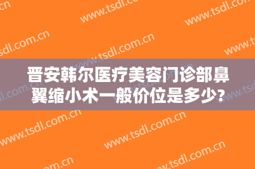晋安韩尔医疗美容门诊部鼻翼缩小术一般价位是多少?有哪些优势?