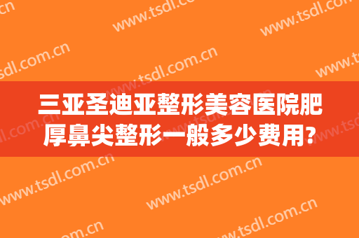 三亚圣迪亚整形美容医院肥厚鼻尖整形一般多少费用?效果怎么样?(好的鼻尖整形医院)