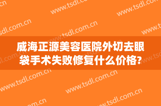威海正源美容医院外切去眼袋手术失败修复什么价格?需要多久恢复?(外切祛眼袋恢复期)