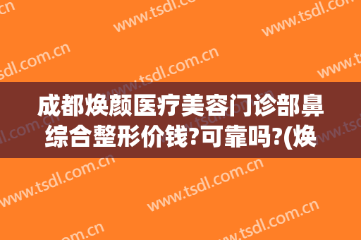 成都焕颜医疗美容门诊部鼻综合整形价钱?可靠吗?(焕颜整容医院)