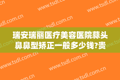 瑞安瑞丽医疗美容医院蒜头鼻鼻型矫正一般多少钱?贵不贵?(瑞安市瑞丽医疗美容医院)