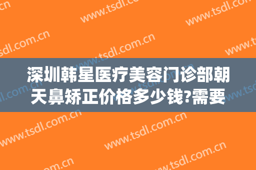 深圳韩星医疗美容门诊部朝天鼻矫正价格多少钱?需要多久恢复?(深圳韩星医疗美容医院)