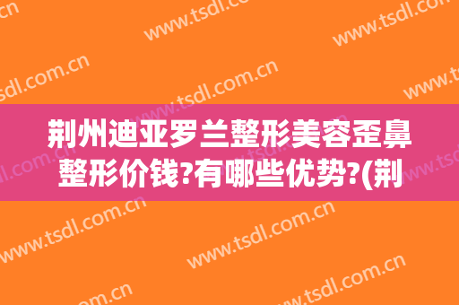 荆州迪亚罗兰整形美容歪鼻整形价钱?有哪些优势?(荆州整形鼻头)