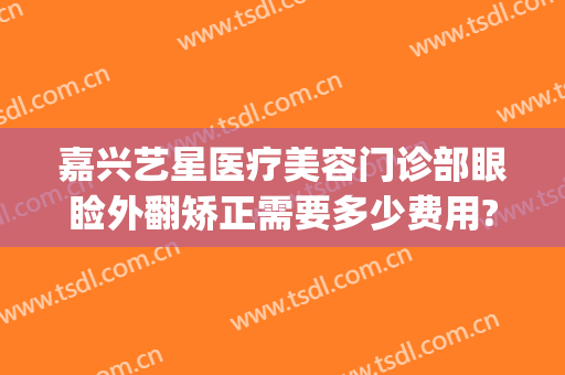 嘉兴艺星医疗美容门诊部眼睑外翻矫正需要多少费用?可靠吗?(嘉兴艺星医疗美容医院怎么样)