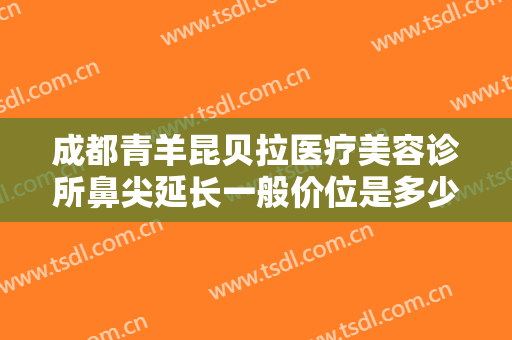 成都青羊昆贝拉医疗美容诊所鼻尖延长一般价位是多少钱?靠谱吗?