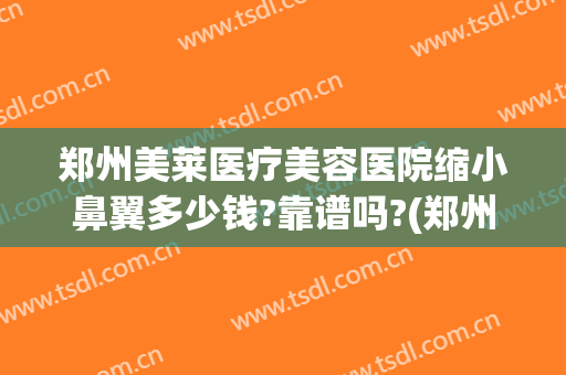 郑州美莱医疗美容医院缩小鼻翼多少钱?靠谱吗?(郑州美莱做鼻子哪个医生好)