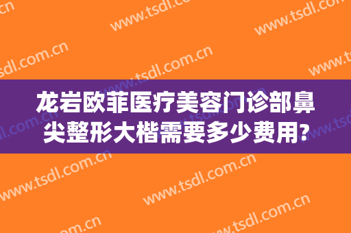 龙岩欧菲医疗美容门诊部鼻尖整形大楷需要多少费用?需要多久恢复?(龙岩市欧菲整形)