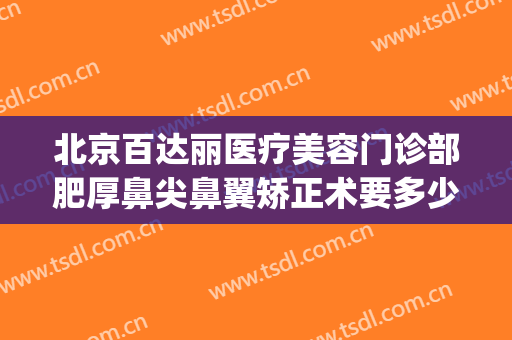 北京百达丽医疗美容门诊部肥厚鼻尖鼻翼矫正术要多少钱?好不好?(美容整形百达丽医院)