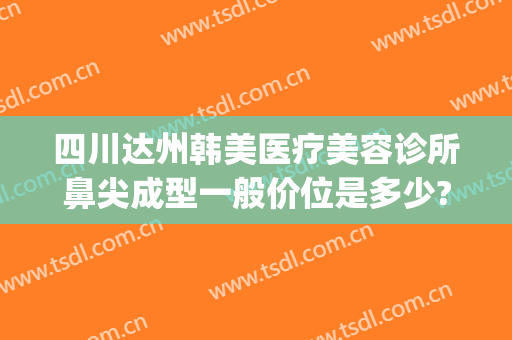 四川达州韩美医疗美容诊所鼻尖成型一般价位是多少?好不好?(四川泸州韩美整形医院)