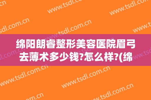 绵阳朗睿整形美容医院眉弓去薄术多少钱?怎么样?(绵阳朗睿整形美容医院医生简介)