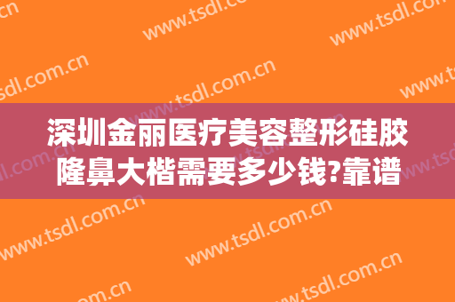 深圳金丽医疗美容整形硅胶隆鼻大楷需要多少钱?靠谱吗?(深圳整形整容医院多少钱就找美来)