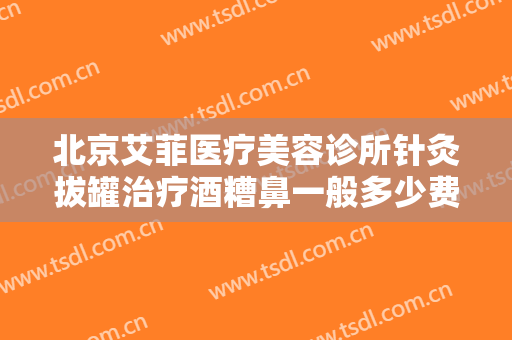 北京艾菲医疗美容诊所针灸拔罐治疗酒糟鼻一般多少费用?多长时间恢复?