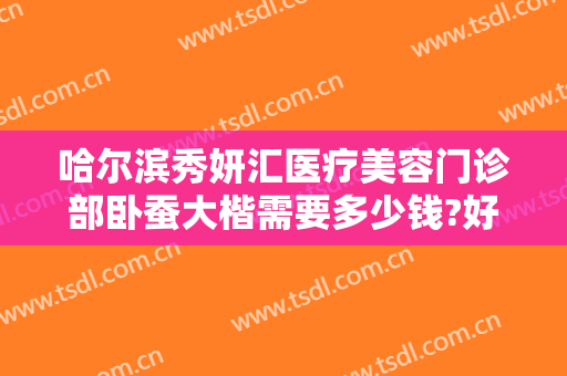哈尔滨秀妍汇医疗美容门诊部卧蚕大楷需要多少钱?好不好?