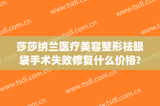莎莎纳兰医疗美容整形祛眼袋手术失败修复什么价格?好不好?(去眼袋手术有用吗信任金莎科美好吗)