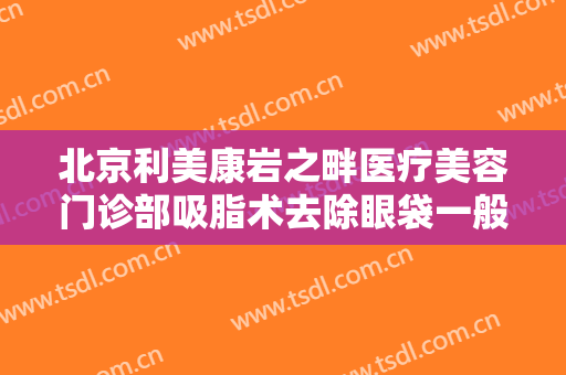 北京利美康岩之畔医疗美容门诊部吸脂术去除眼袋一般价位是多少?需要多久恢复?