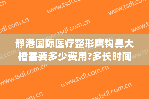 静港国际医疗整形鹰钩鼻大楷需要多少费用?多长时间恢复?(上海鹰钩鼻整形多少钱)