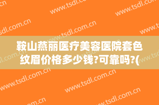 鞍山燕丽医疗美容医院套色纹眉价格多少钱?可靠吗?(鞍山燕丽整形哪个医生好)