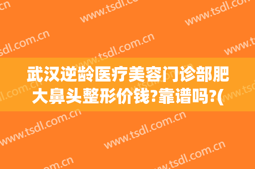 武汉逆龄医疗美容门诊部肥大鼻头整形价钱?靠谱吗?(武汉美鼻手术美莱整形)