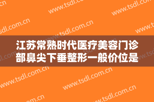 江苏常熟时代医疗美容门诊部鼻尖下垂整形一般价位是多少费用?需要多久恢复?