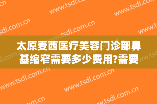 太原麦西医疗美容门诊部鼻基缩窄需要多少费用?需要多久恢复?(曝光太原麦西整形)