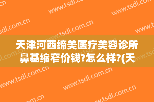 天津河西缔美医疗美容诊所鼻基缩窄价钱?怎么样?(天津滨海整形医院)