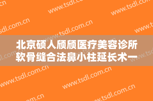 北京硕人颀颀医疗美容诊所软骨缝合法鼻小柱延长术一般多少钱?贵不贵?