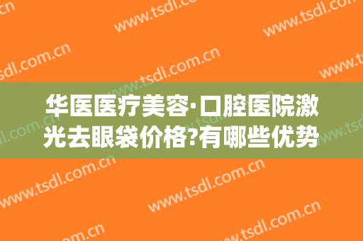 华医医疗美容·口腔医院激光去眼袋价格?有哪些优势?(华臣医疗美容 激光去眼袋)