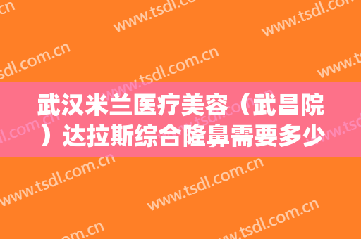 武汉米兰医疗美容（武昌院）达拉斯综合隆鼻需要多少钱?效果怎么样?(武汉米兰整形)