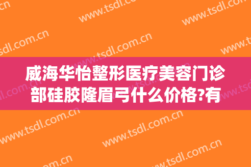 威海华怡整形医疗美容门诊部硅胶隆眉弓什么价格?有哪些优势?(威海华怡整形医院)