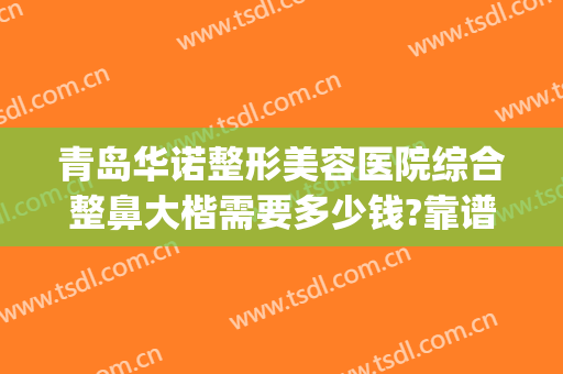 青岛华诺整形美容医院综合整鼻大楷需要多少钱?靠谱吗?(医美整鼻子多少钱)