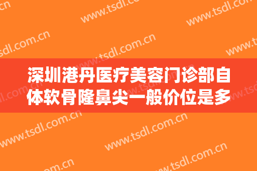 深圳港丹医疗美容门诊部自体软骨隆鼻尖一般价位是多少钱?怎么样?(深圳隆鼻一般多少钱我美不美吗)