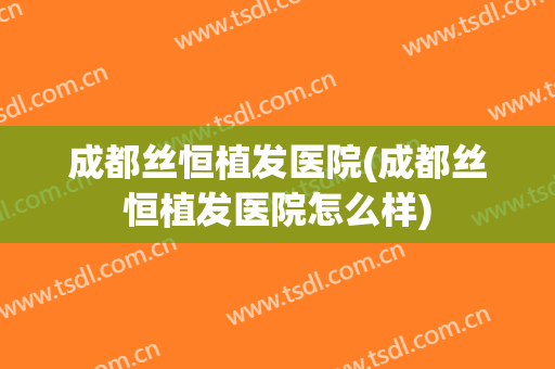 成都丝恒植发医院(成都丝恒植发医院怎么样)