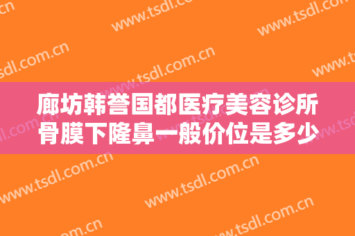 廊坊韩誉国都医疗美容诊所骨膜下隆鼻一般价位是多少钱?需要多久恢复?