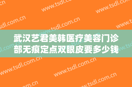 武汉艺君美韩医疗美容门诊部无痕定点双眼皮要多少钱?有哪些优势?(医美双眼皮价格)