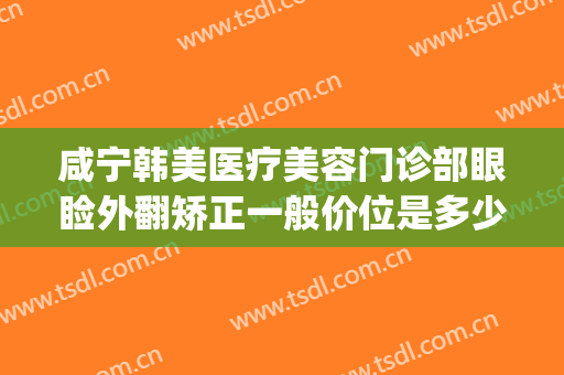 咸宁韩美医疗美容门诊部眼睑外翻矫正一般价位是多少钱?可靠吗?(咸宁整形医疗美容医院)