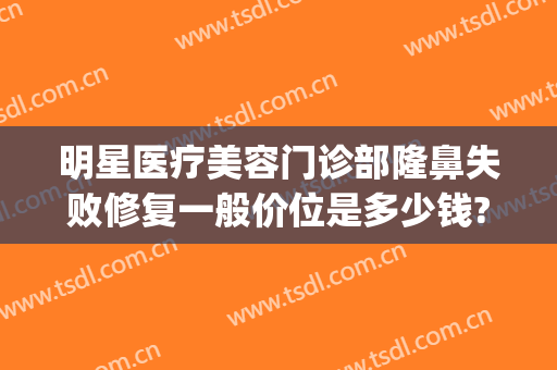 明星医疗美容门诊部隆鼻失败修复一般价位是多少钱?怎么样?(医院隆鼻整容)