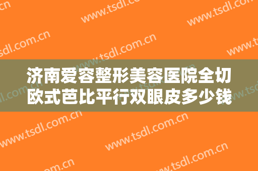 济南爱容整形美容医院全切欧式芭比平行双眼皮多少钱?需要多久恢复?