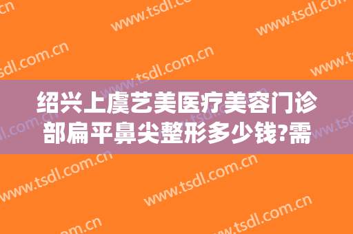 绍兴上虞艺美医疗美容门诊部扁平鼻尖整形多少钱?需要多久恢复?(上虞整容医院)