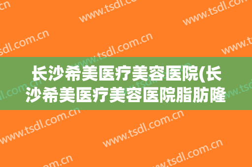 长沙希美医疗美容医院(长沙希美医疗美容医院脂肪隆胸怎么样)
