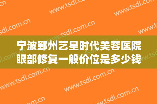 宁波鄞州艺星时代美容医院眼部修复一般价位是多少钱?靠谱吗?(宁波鄞州艺星时代美容医院有限公司)
