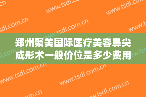 郑州聚美国际医疗美容鼻尖成形术一般价位是多少费用?怎么样?(聚美医疗美容整形)