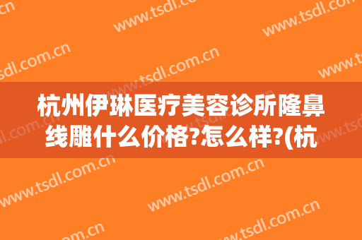 杭州伊琳医疗美容诊所隆鼻线雕什么价格?怎么样?(杭州伊琳美容医院正规吗)