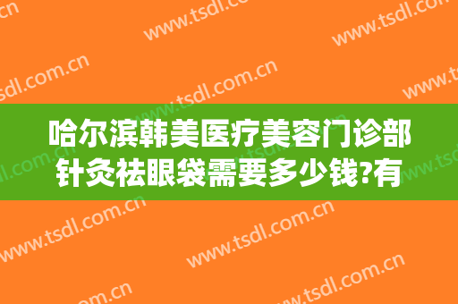 哈尔滨韩美医疗美容门诊部针灸祛眼袋需要多少钱?有哪些优势?(哈尔滨做去眼袋价格)