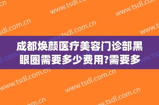 成都焕颜医疗美容门诊部黑眼圈需要多少费用?需要多久恢复?(成都医肤美医疗美容医院)
