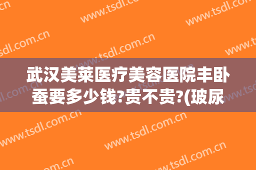 武汉美莱医疗美容医院丰卧蚕要多少钱?贵不贵?(玻尿酸丰卧蚕大约多少钱)