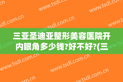 三亚圣迪亚整形美容医院开内眼角多少钱?好不好?(三亚圣迪亚整形美容医院开内眼角多少钱?好不好看)