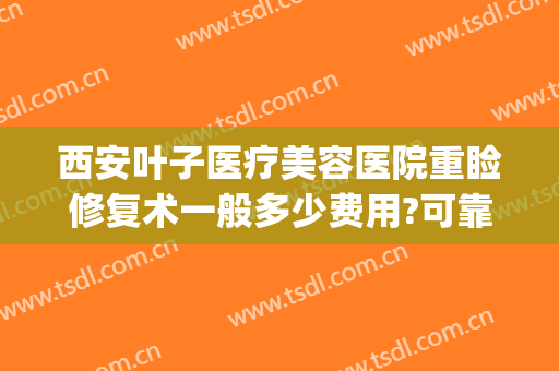 西安叶子医疗美容医院重睑修复术一般多少费用?可靠吗?(整容眼部修复多少钱)