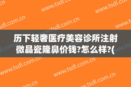 历下轻奢医疗美容诊所注射微晶瓷隆鼻价钱?怎么样?(历下轻奢医疗美容诊所价格表)